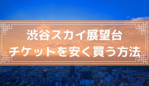 【割引あり】渋谷スカイ展望台のチケットを安く買う方法・クーポン・入場料金・当日券まとめ【2022年11月最新】